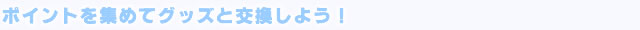 ポイントを集めてグッズと交換しよう！